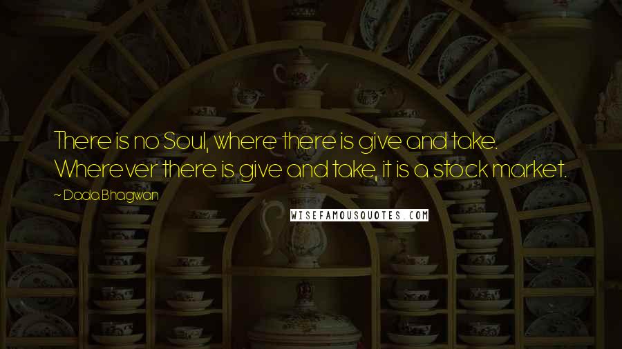 Dada Bhagwan Quotes: There is no Soul, where there is give and take. Wherever there is give and take, it is a stock market.