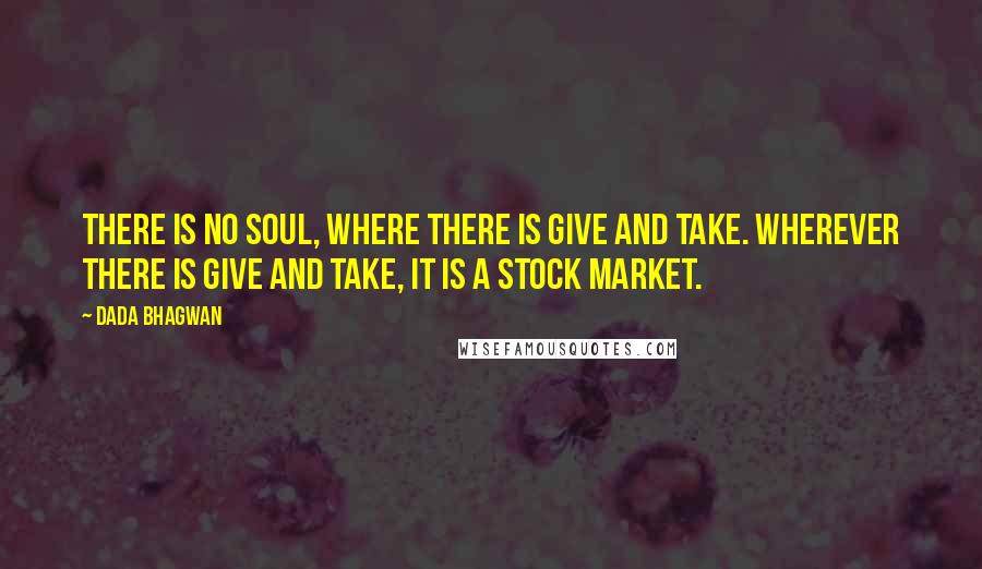 Dada Bhagwan Quotes: There is no Soul, where there is give and take. Wherever there is give and take, it is a stock market.