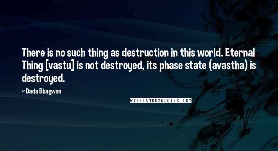 Dada Bhagwan Quotes: There is no such thing as destruction in this world. Eternal Thing [vastu] is not destroyed, its phase state (avastha) is destroyed.