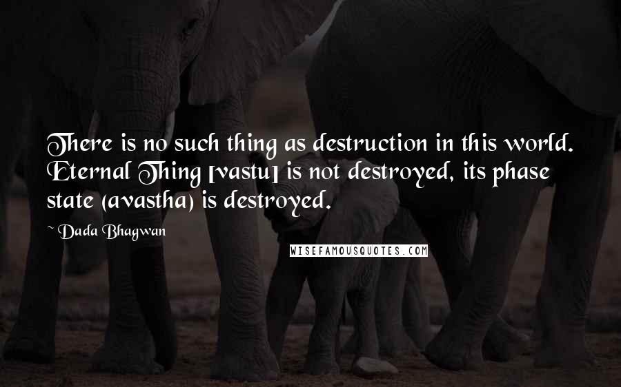 Dada Bhagwan Quotes: There is no such thing as destruction in this world. Eternal Thing [vastu] is not destroyed, its phase state (avastha) is destroyed.