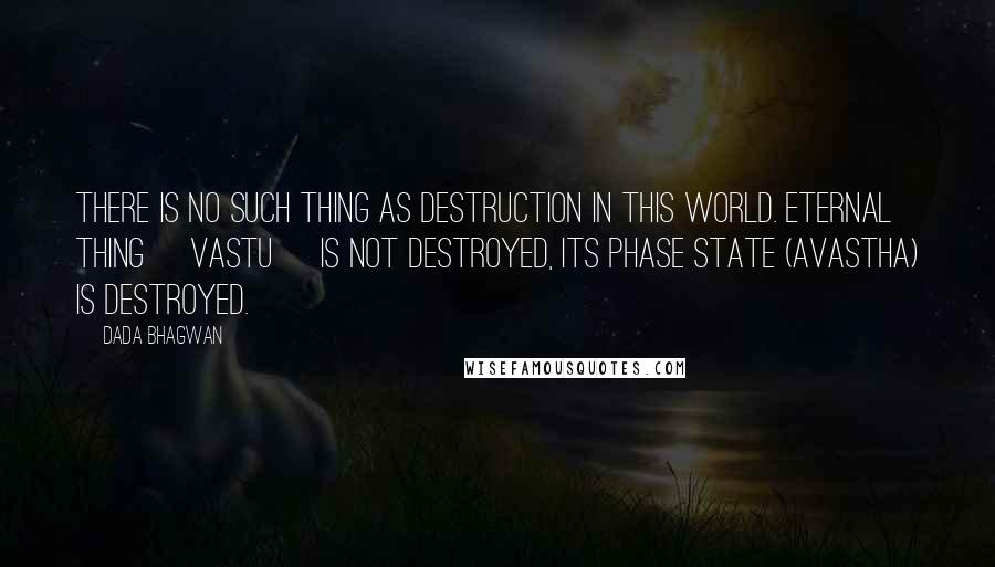 Dada Bhagwan Quotes: There is no such thing as destruction in this world. Eternal Thing [vastu] is not destroyed, its phase state (avastha) is destroyed.