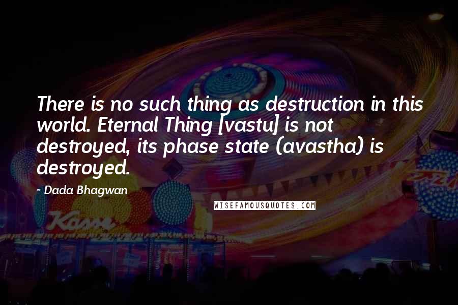 Dada Bhagwan Quotes: There is no such thing as destruction in this world. Eternal Thing [vastu] is not destroyed, its phase state (avastha) is destroyed.