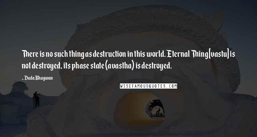 Dada Bhagwan Quotes: There is no such thing as destruction in this world. Eternal Thing [vastu] is not destroyed, its phase state (avastha) is destroyed.