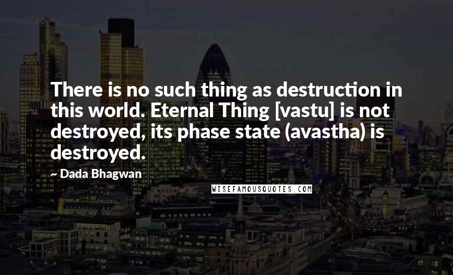 Dada Bhagwan Quotes: There is no such thing as destruction in this world. Eternal Thing [vastu] is not destroyed, its phase state (avastha) is destroyed.