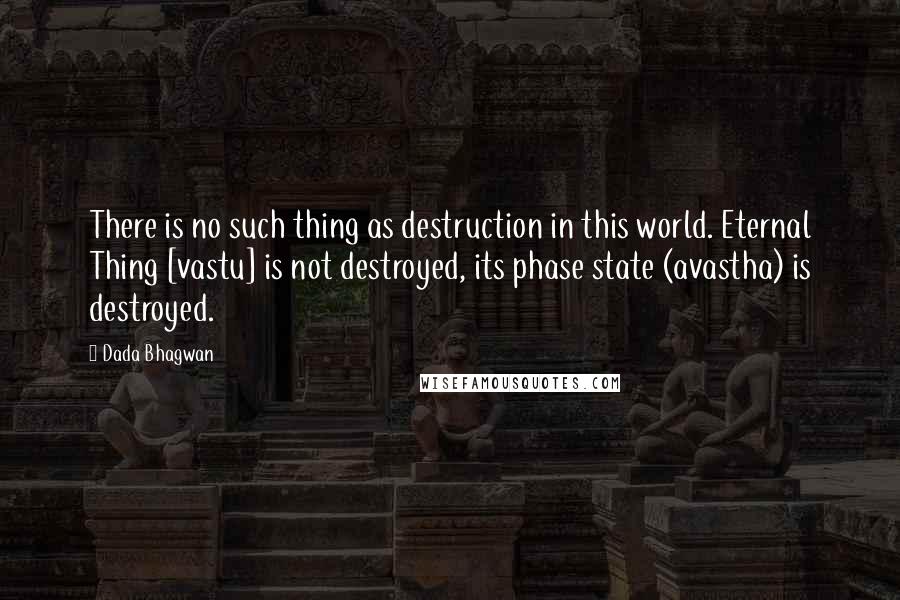 Dada Bhagwan Quotes: There is no such thing as destruction in this world. Eternal Thing [vastu] is not destroyed, its phase state (avastha) is destroyed.