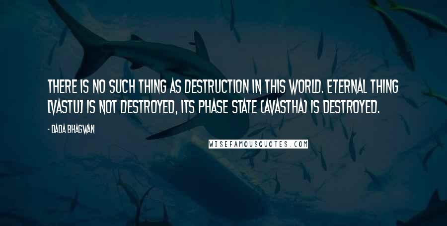 Dada Bhagwan Quotes: There is no such thing as destruction in this world. Eternal Thing [vastu] is not destroyed, its phase state (avastha) is destroyed.