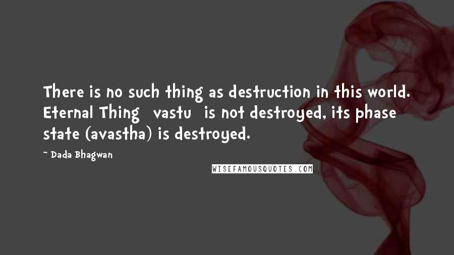 Dada Bhagwan Quotes: There is no such thing as destruction in this world. Eternal Thing [vastu] is not destroyed, its phase state (avastha) is destroyed.