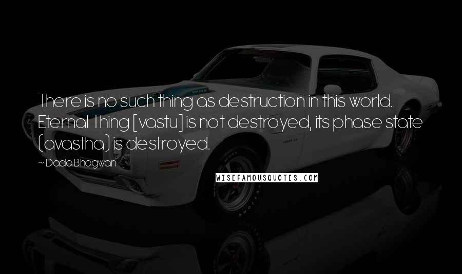 Dada Bhagwan Quotes: There is no such thing as destruction in this world. Eternal Thing [vastu] is not destroyed, its phase state (avastha) is destroyed.