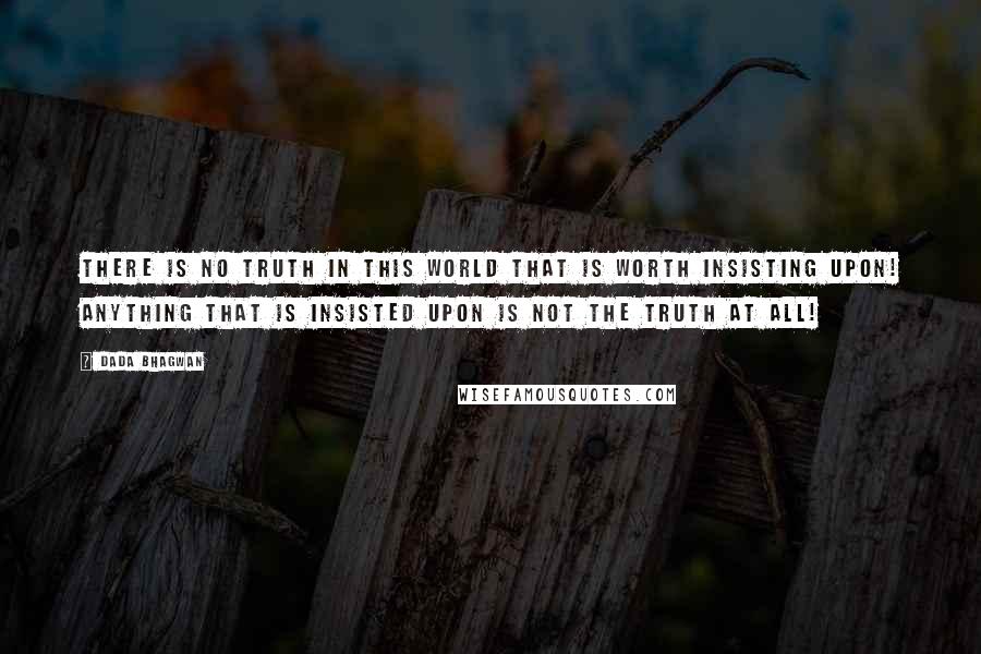 Dada Bhagwan Quotes: There is no truth in this world that is worth insisting upon! Anything that is insisted upon is not the truth at all!