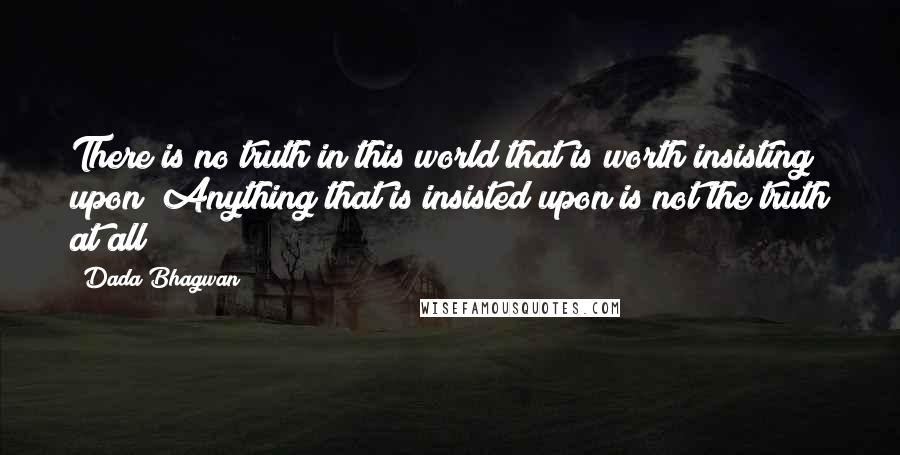 Dada Bhagwan Quotes: There is no truth in this world that is worth insisting upon! Anything that is insisted upon is not the truth at all!