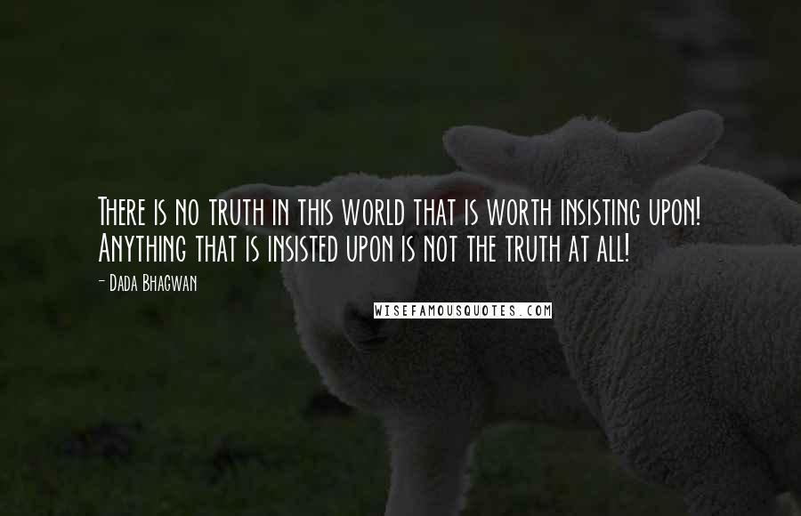 Dada Bhagwan Quotes: There is no truth in this world that is worth insisting upon! Anything that is insisted upon is not the truth at all!