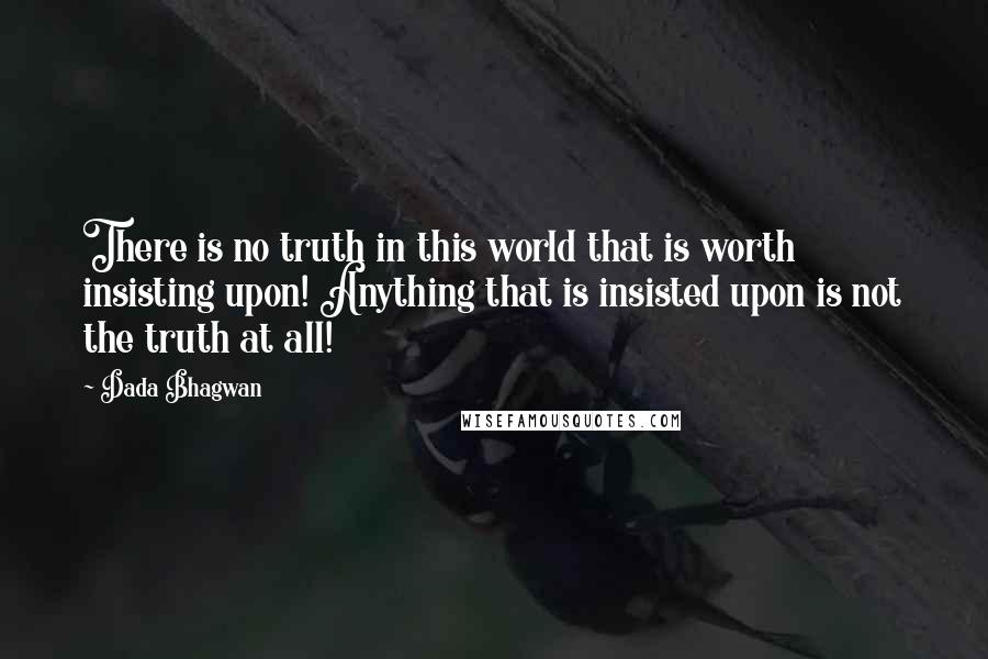 Dada Bhagwan Quotes: There is no truth in this world that is worth insisting upon! Anything that is insisted upon is not the truth at all!