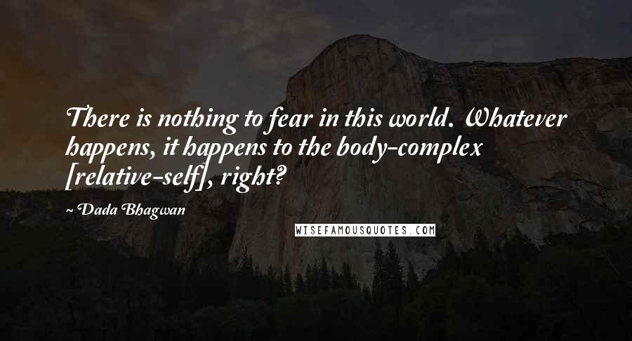 Dada Bhagwan Quotes: There is nothing to fear in this world. Whatever happens, it happens to the body-complex [relative-self], right?