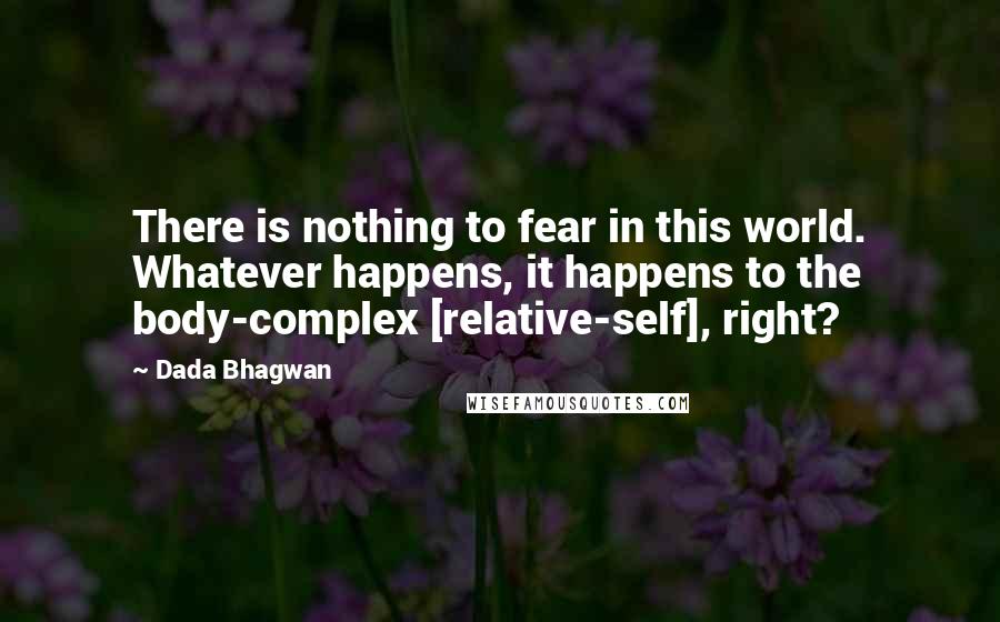 Dada Bhagwan Quotes: There is nothing to fear in this world. Whatever happens, it happens to the body-complex [relative-self], right?