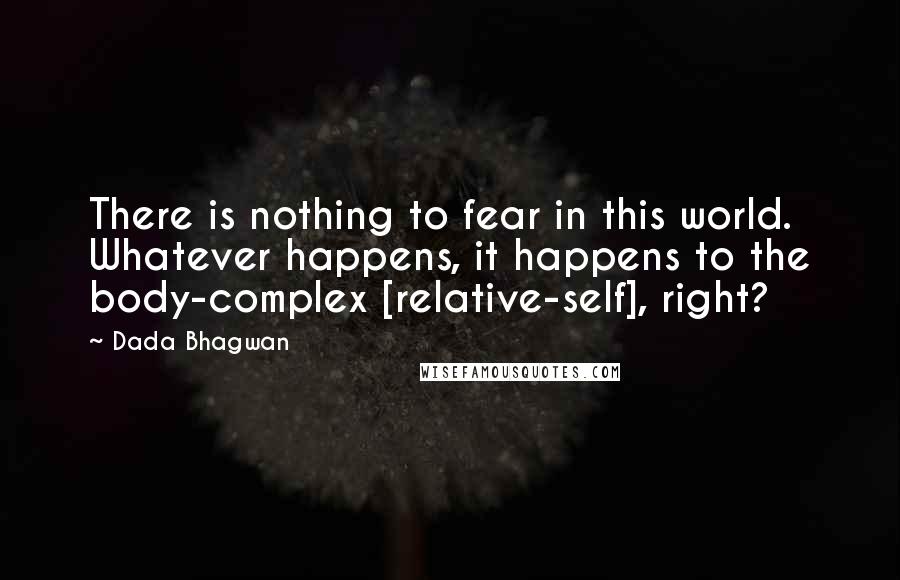 Dada Bhagwan Quotes: There is nothing to fear in this world. Whatever happens, it happens to the body-complex [relative-self], right?