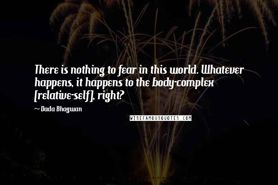 Dada Bhagwan Quotes: There is nothing to fear in this world. Whatever happens, it happens to the body-complex [relative-self], right?