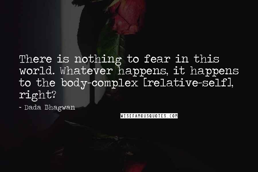 Dada Bhagwan Quotes: There is nothing to fear in this world. Whatever happens, it happens to the body-complex [relative-self], right?