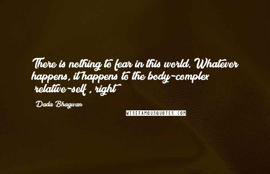 Dada Bhagwan Quotes: There is nothing to fear in this world. Whatever happens, it happens to the body-complex [relative-self], right?