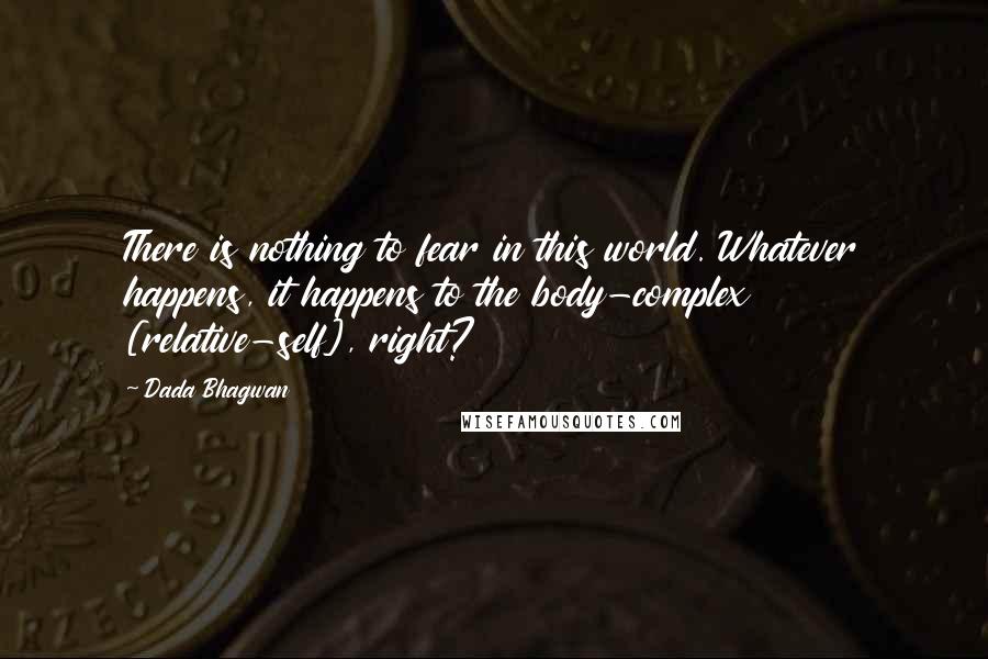 Dada Bhagwan Quotes: There is nothing to fear in this world. Whatever happens, it happens to the body-complex [relative-self], right?