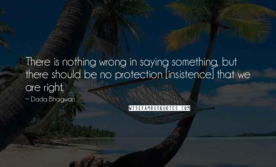 Dada Bhagwan Quotes: There is nothing wrong in saying something, but there should be no protection [insistence] that we are right.