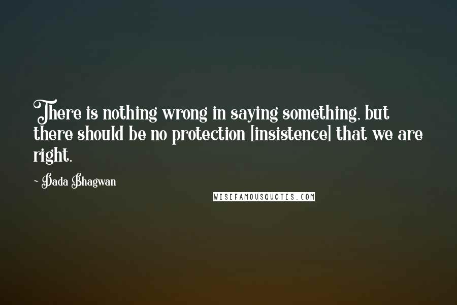 Dada Bhagwan Quotes: There is nothing wrong in saying something, but there should be no protection [insistence] that we are right.
