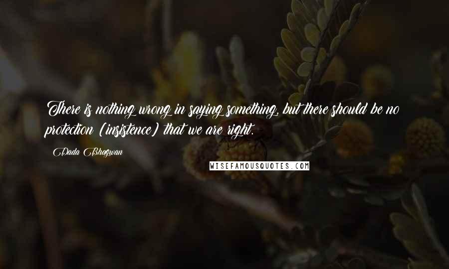 Dada Bhagwan Quotes: There is nothing wrong in saying something, but there should be no protection [insistence] that we are right.