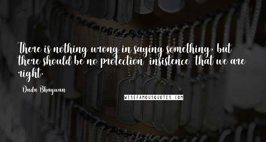 Dada Bhagwan Quotes: There is nothing wrong in saying something, but there should be no protection [insistence] that we are right.