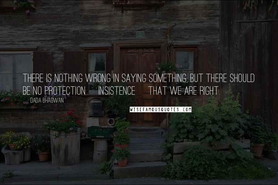 Dada Bhagwan Quotes: There is nothing wrong in saying something, but there should be no protection [insistence] that we are right.