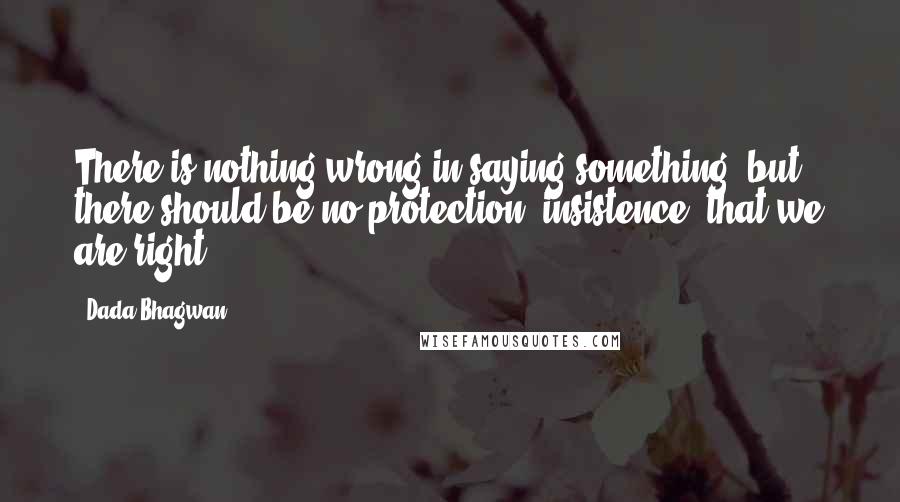 Dada Bhagwan Quotes: There is nothing wrong in saying something, but there should be no protection [insistence] that we are right.