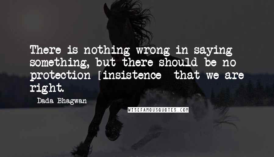 Dada Bhagwan Quotes: There is nothing wrong in saying something, but there should be no protection [insistence] that we are right.