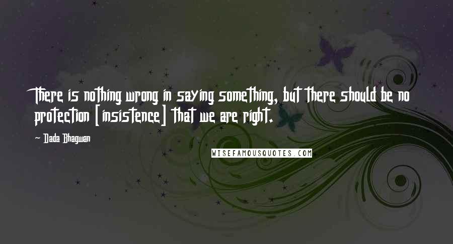 Dada Bhagwan Quotes: There is nothing wrong in saying something, but there should be no protection [insistence] that we are right.