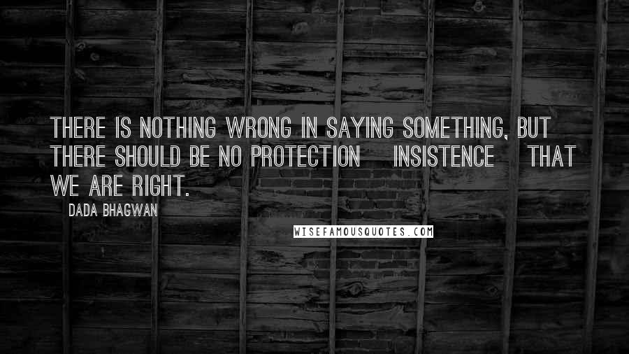 Dada Bhagwan Quotes: There is nothing wrong in saying something, but there should be no protection [insistence] that we are right.