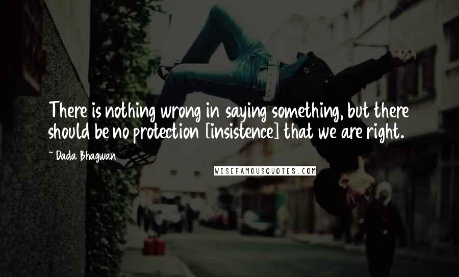 Dada Bhagwan Quotes: There is nothing wrong in saying something, but there should be no protection [insistence] that we are right.