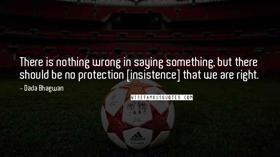 Dada Bhagwan Quotes: There is nothing wrong in saying something, but there should be no protection [insistence] that we are right.