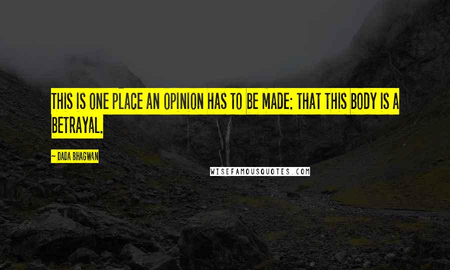 Dada Bhagwan Quotes: This is one place an opinion has to be made: that this body is a betrayal.