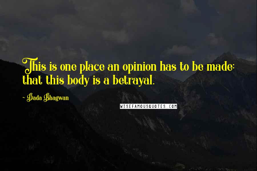 Dada Bhagwan Quotes: This is one place an opinion has to be made: that this body is a betrayal.