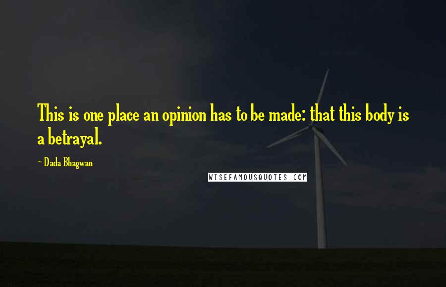 Dada Bhagwan Quotes: This is one place an opinion has to be made: that this body is a betrayal.