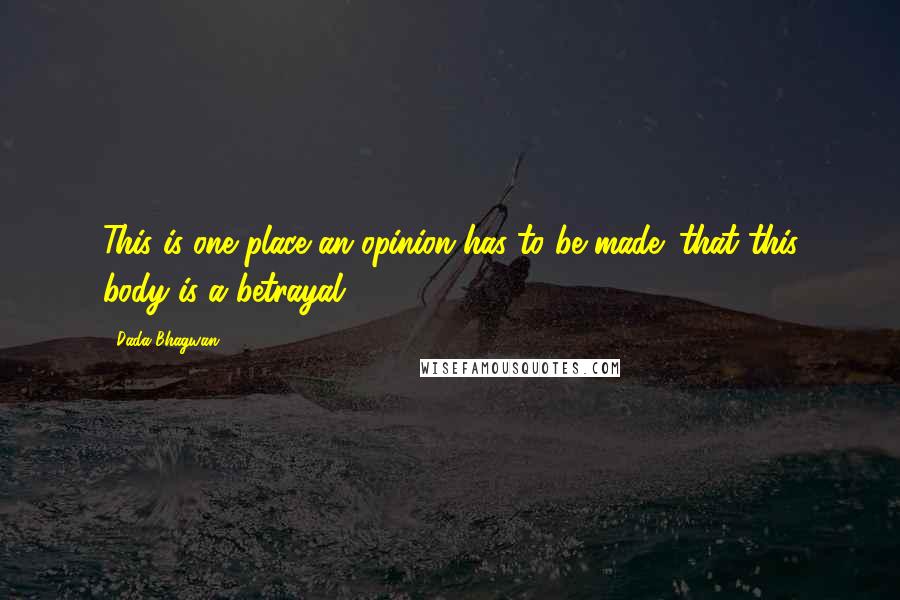 Dada Bhagwan Quotes: This is one place an opinion has to be made: that this body is a betrayal.