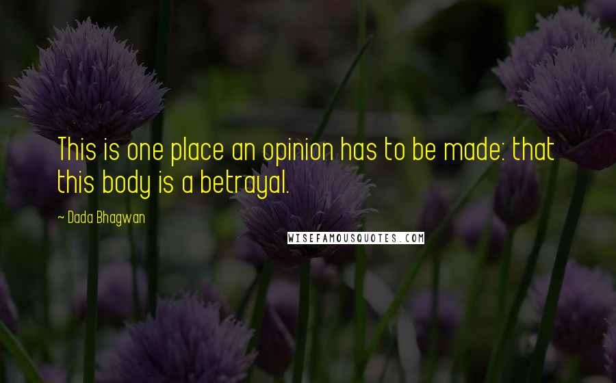 Dada Bhagwan Quotes: This is one place an opinion has to be made: that this body is a betrayal.