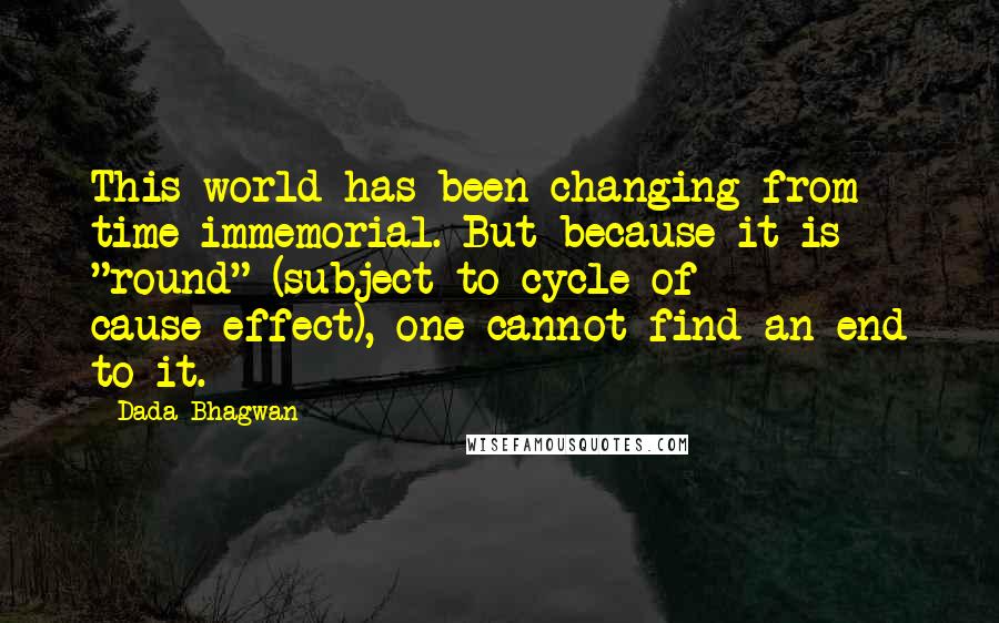 Dada Bhagwan Quotes: This world has been changing from time immemorial. But because it is "round" (subject to cycle of cause-effect), one cannot find an end to it.