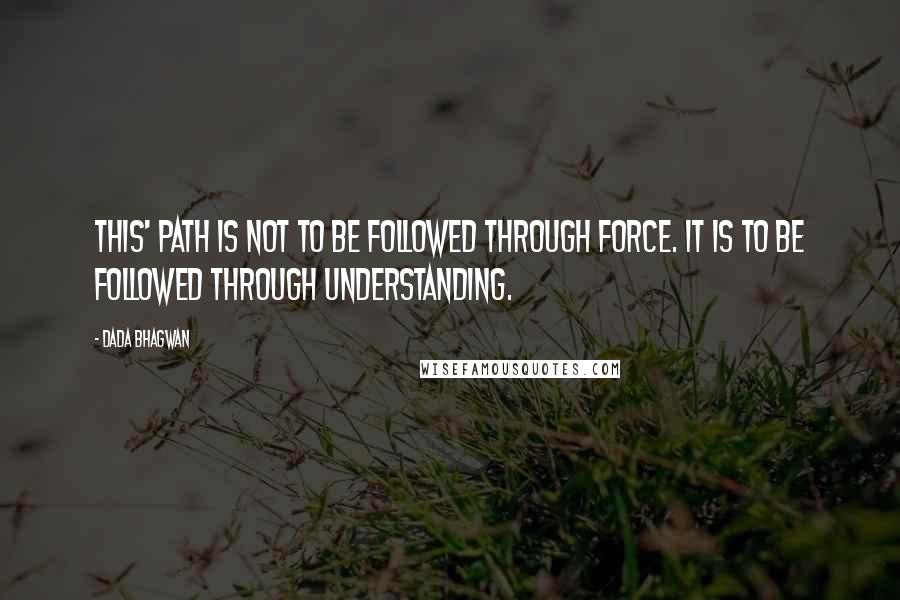 Dada Bhagwan Quotes: This' path is not to be followed through force. It is to be followed through understanding.