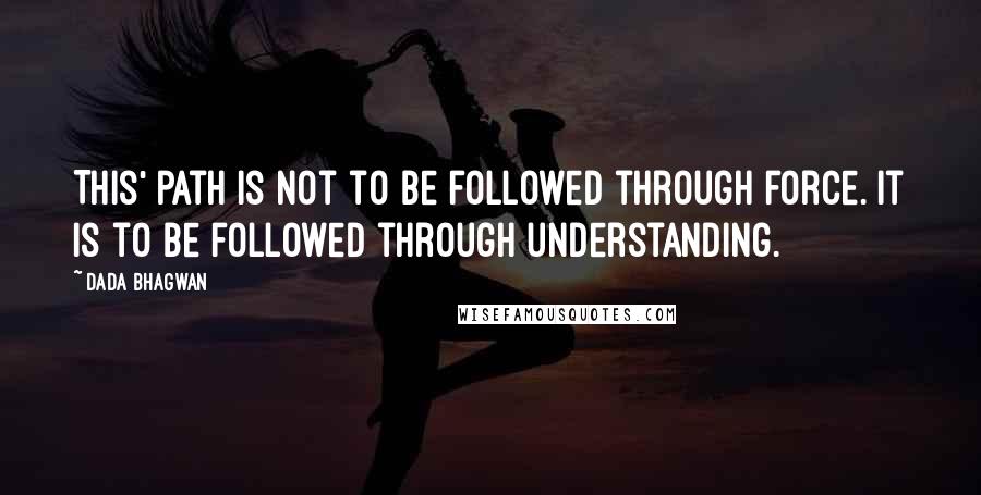 Dada Bhagwan Quotes: This' path is not to be followed through force. It is to be followed through understanding.