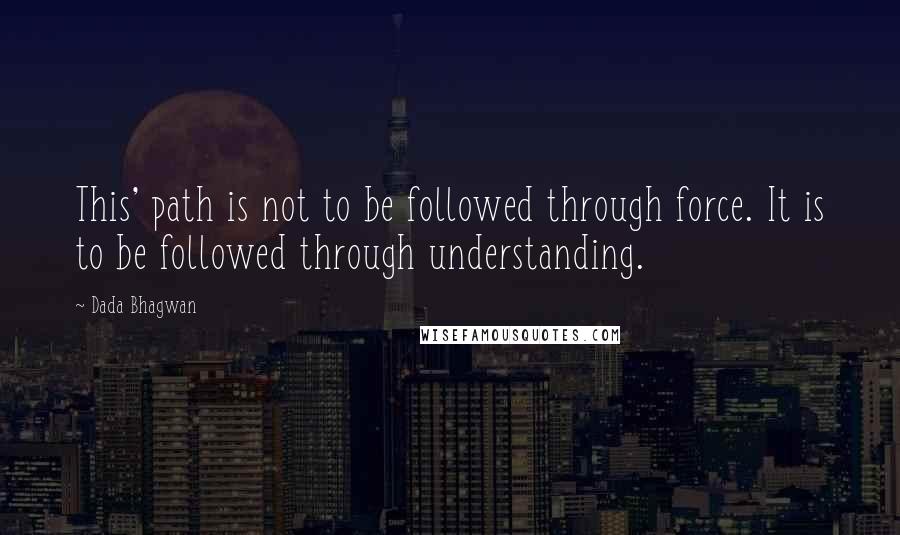 Dada Bhagwan Quotes: This' path is not to be followed through force. It is to be followed through understanding.