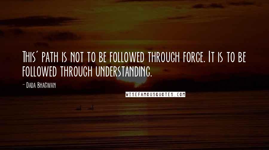 Dada Bhagwan Quotes: This' path is not to be followed through force. It is to be followed through understanding.