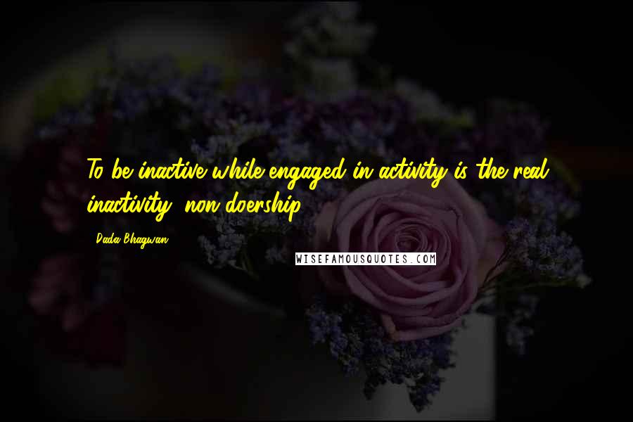 Dada Bhagwan Quotes: To be inactive while engaged in activity is the real inactivity (non-doership)!