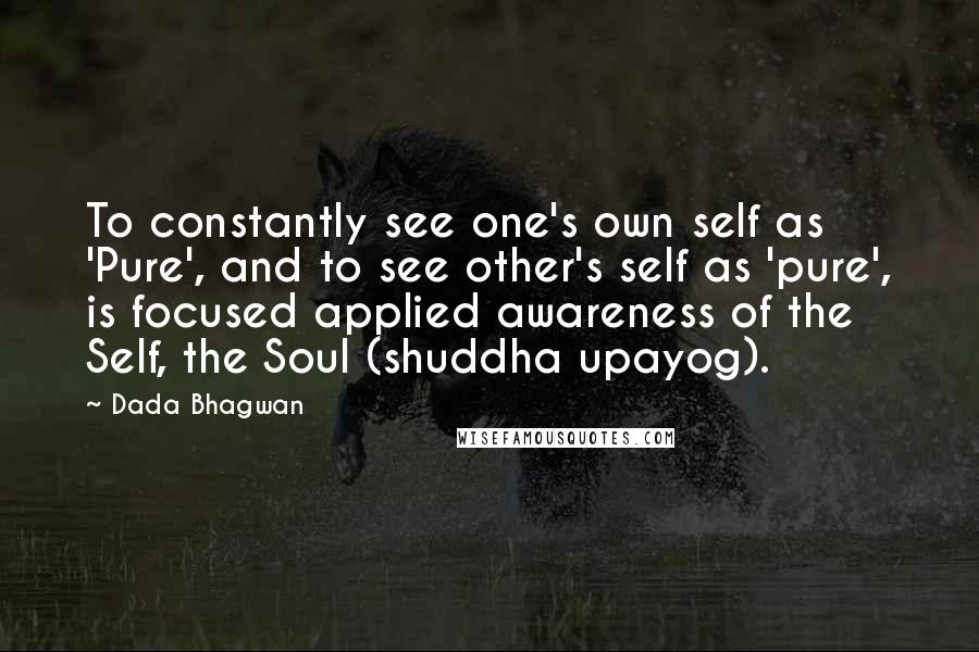 Dada Bhagwan Quotes: To constantly see one's own self as 'Pure', and to see other's self as 'pure', is focused applied awareness of the Self, the Soul (shuddha upayog).