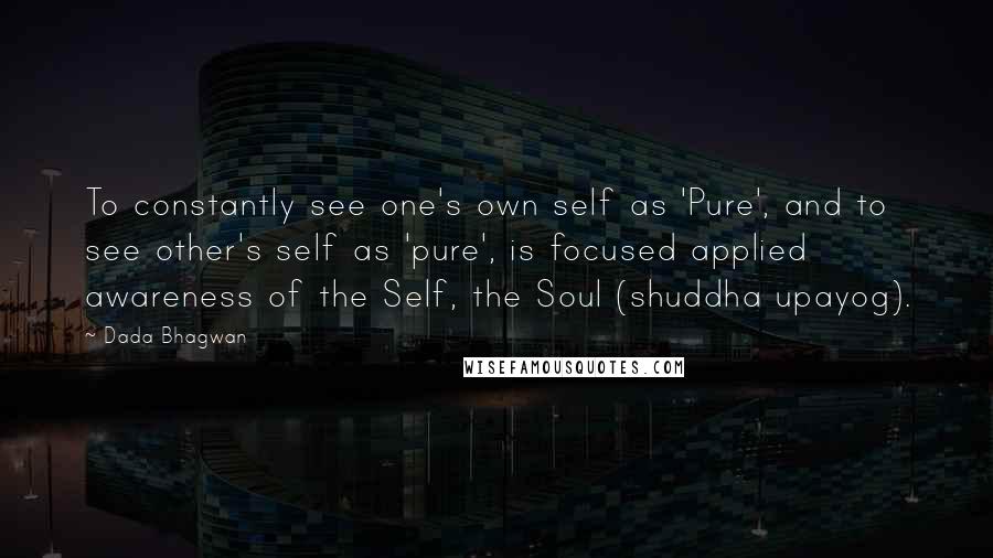 Dada Bhagwan Quotes: To constantly see one's own self as 'Pure', and to see other's self as 'pure', is focused applied awareness of the Self, the Soul (shuddha upayog).