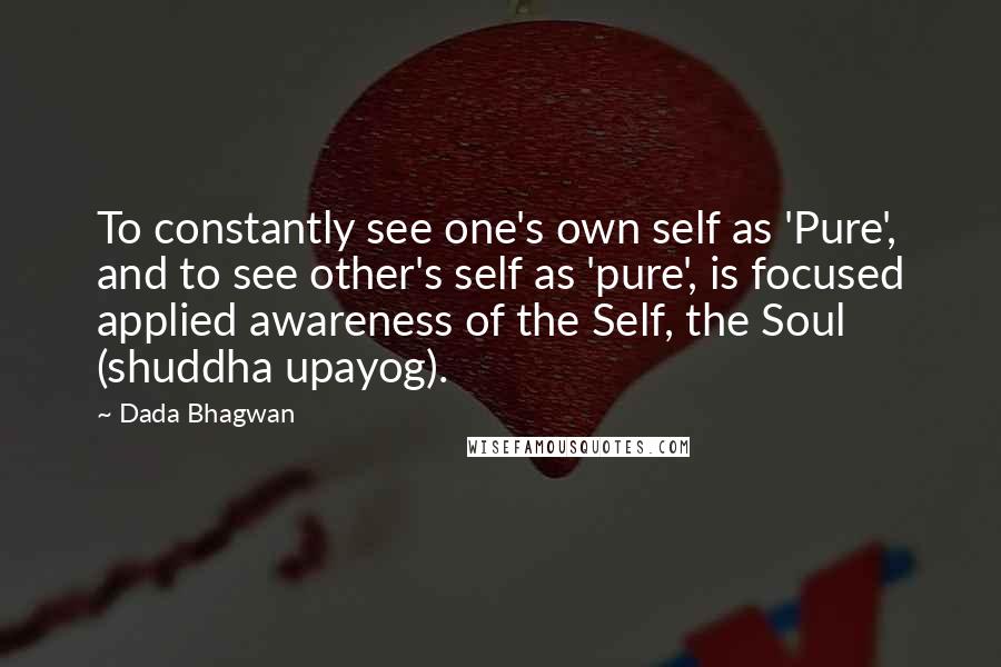 Dada Bhagwan Quotes: To constantly see one's own self as 'Pure', and to see other's self as 'pure', is focused applied awareness of the Self, the Soul (shuddha upayog).