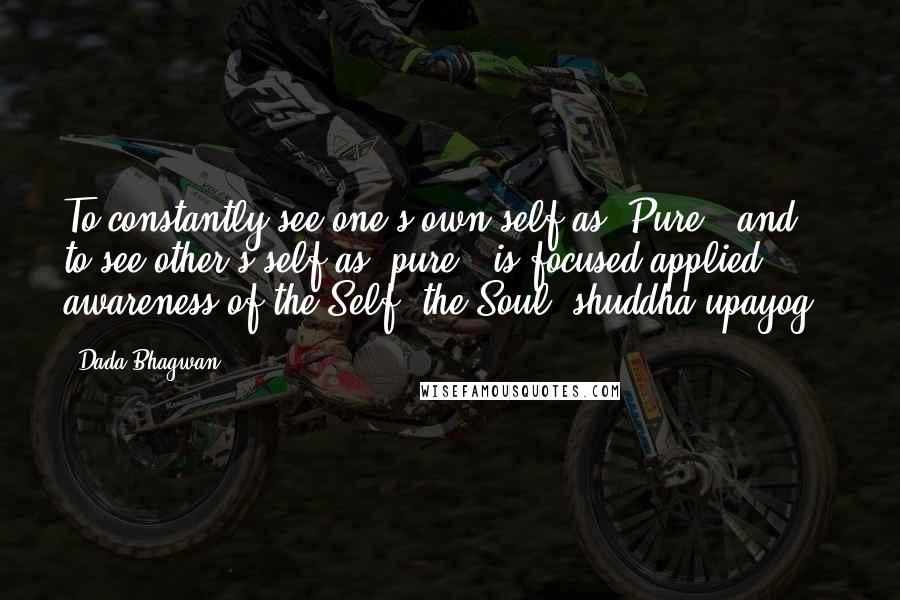 Dada Bhagwan Quotes: To constantly see one's own self as 'Pure', and to see other's self as 'pure', is focused applied awareness of the Self, the Soul (shuddha upayog).