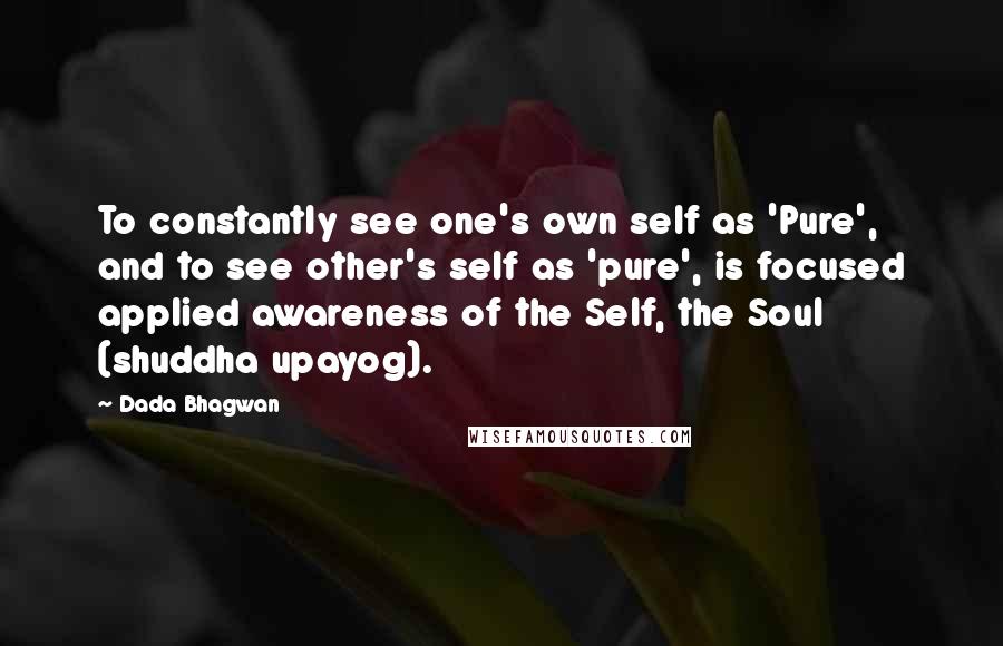 Dada Bhagwan Quotes: To constantly see one's own self as 'Pure', and to see other's self as 'pure', is focused applied awareness of the Self, the Soul (shuddha upayog).